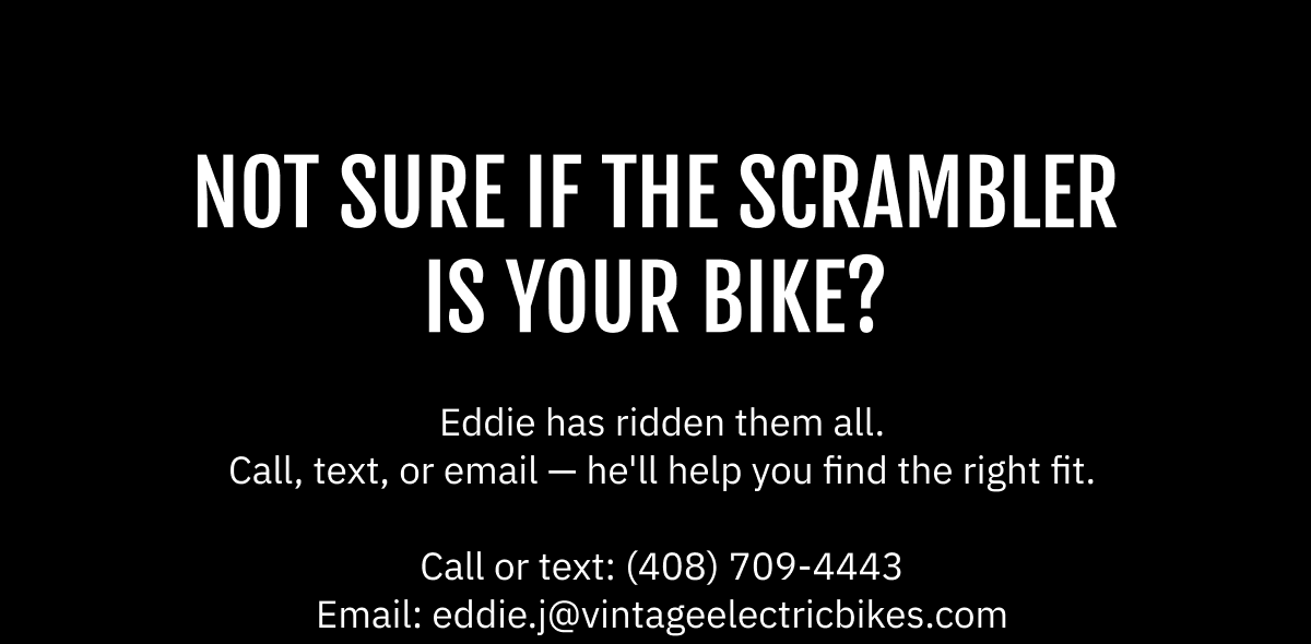 NOT SURE IF THE SCRAMBLER IS YOUR BIKE? Eddie has ridden them all. Call, text, or email — he'll help you find the right fit.  Call or text: (408) 709-4443  |  Email: eddie.j@vintageelectricbikes.com
