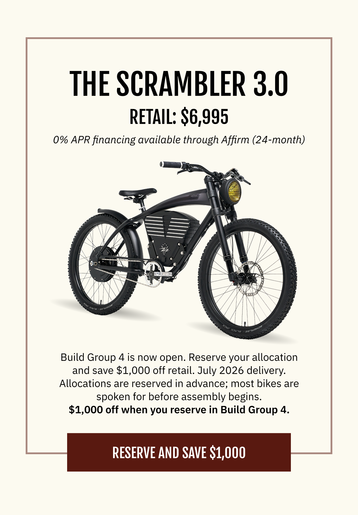 THE SCRAMBLER 3.0 Retail: $6,995  |  0% APR financing available through Affirm (24-month)  Build Group 3 is now open. Reserve your allocation and save $1,000 off retail. July 2026 delivery. Allocations are reserved in advance; most bikes are spoken for before assembly begins.  $1,000 off when you reserve in Build Group 3.   [RESERVE YOUR SCRAMBLER — SAVE $1,000]