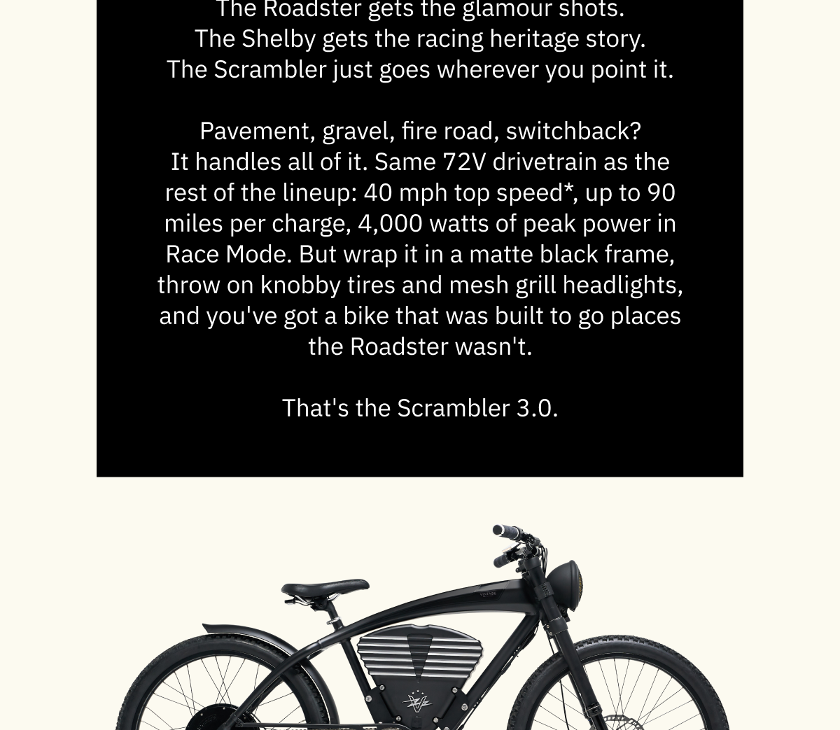  The Roadster gets the glamour shots. The Shelby gets the racing heritage story. The Scrambler just goes wherever you point it.  Pavement, gravel, fire road, switchback? It handles all of it. Same 72V drivetrain as the rest of the lineup: 40 mph top speed*, up to 90 miles per charge, 4,000 watts of peak power in Race Mode. But wrap it in a matte black frame, throw on knobby tires and mesh grill headlights, and you've got a bike that was built to go places the Roadster wasn't.  That's the Scrambler 3.0.