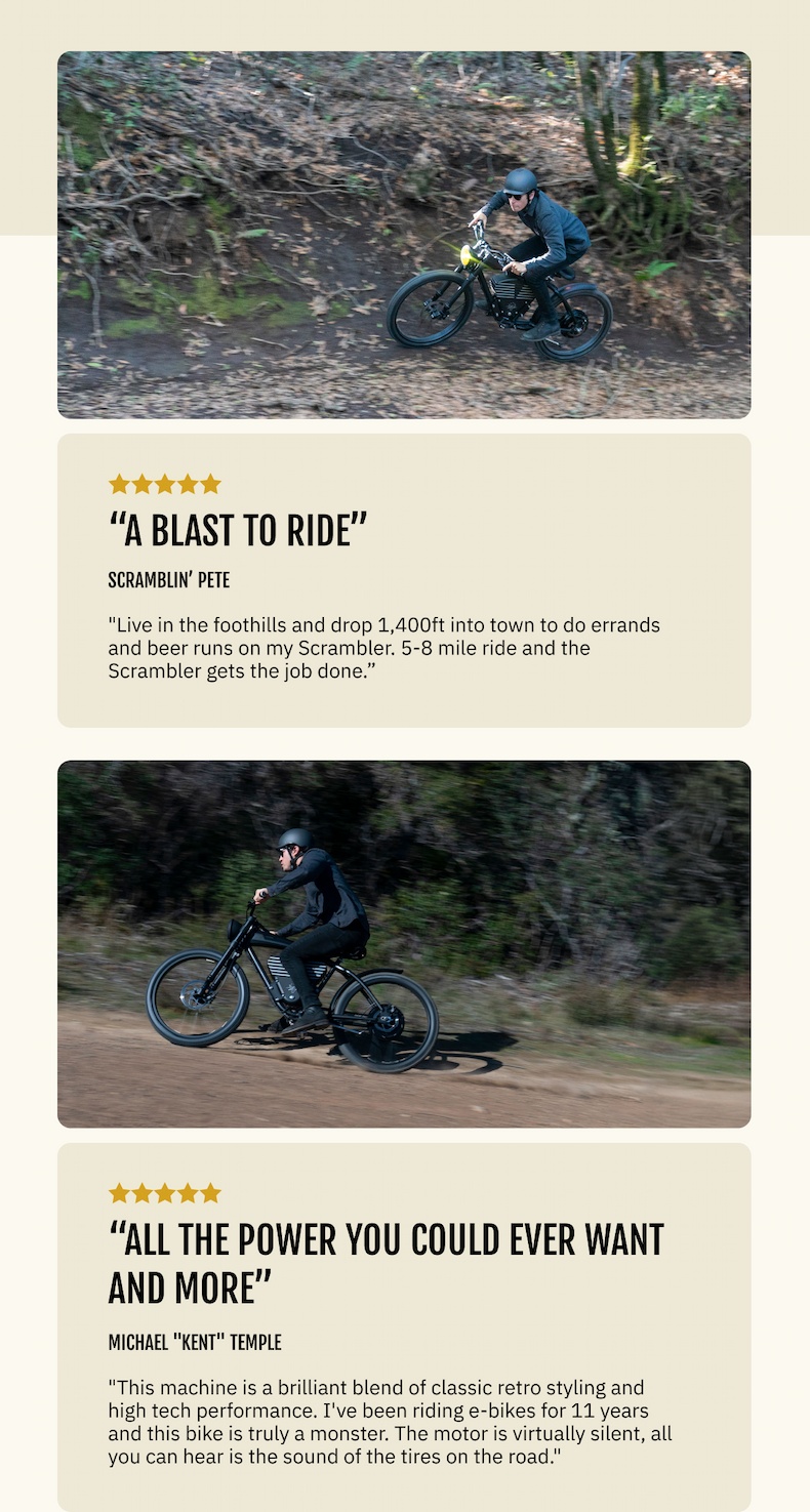 [Scrambler in-use image] "Live in the foothills and drop 1,400ft into town to do errands and beer runs on my Scrambler. 5-8 mile ride and the Scrambler gets the job done, a blast to ride." — Scramblin' Pete   [Scrambler shot w/rider] "This machine is a brilliant blend of classic retro styling and high tech performance. I've been riding e-bikes for 11 years and this bike is truly a monster. All the power you could ever want and more... The motor is virtually silent, all you can hear is the sound of the tires on the road." — Michael "Kent" Temple 