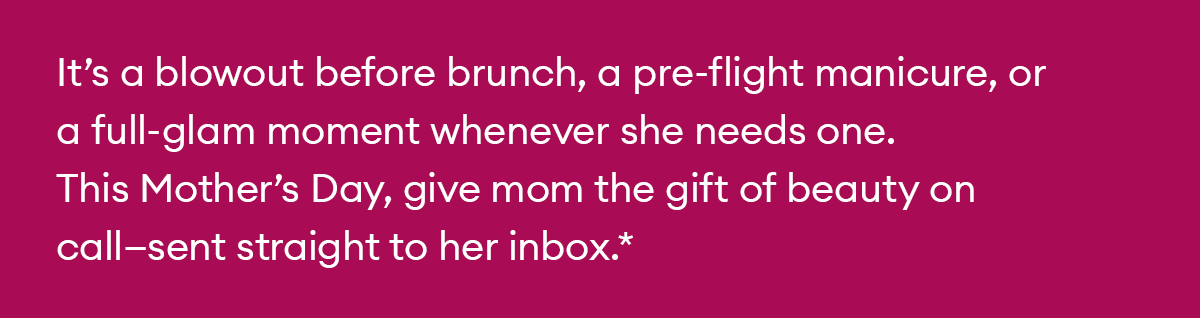 It’s a blowout before brunch, a pre-flight manicure, or a full-glam moment whenever she needs one. This Mother’s Day, give mom the gift of beauty on call—sent straight to her inbox.*