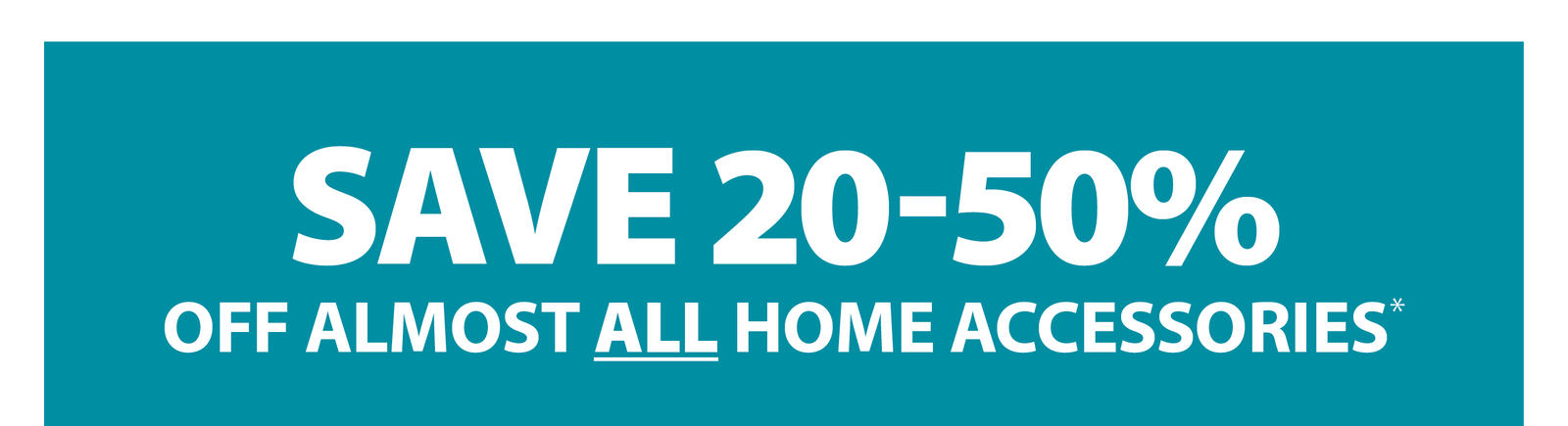 SAVE 20-50% OFF ALMOST ALL HOME ACCESSORIES*