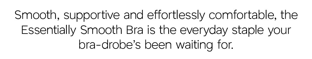 Smooth, supportive and effortlessly comfortable, the Essentially Smooth Bra is the everyday staple your bra-drobe's been waiting for.