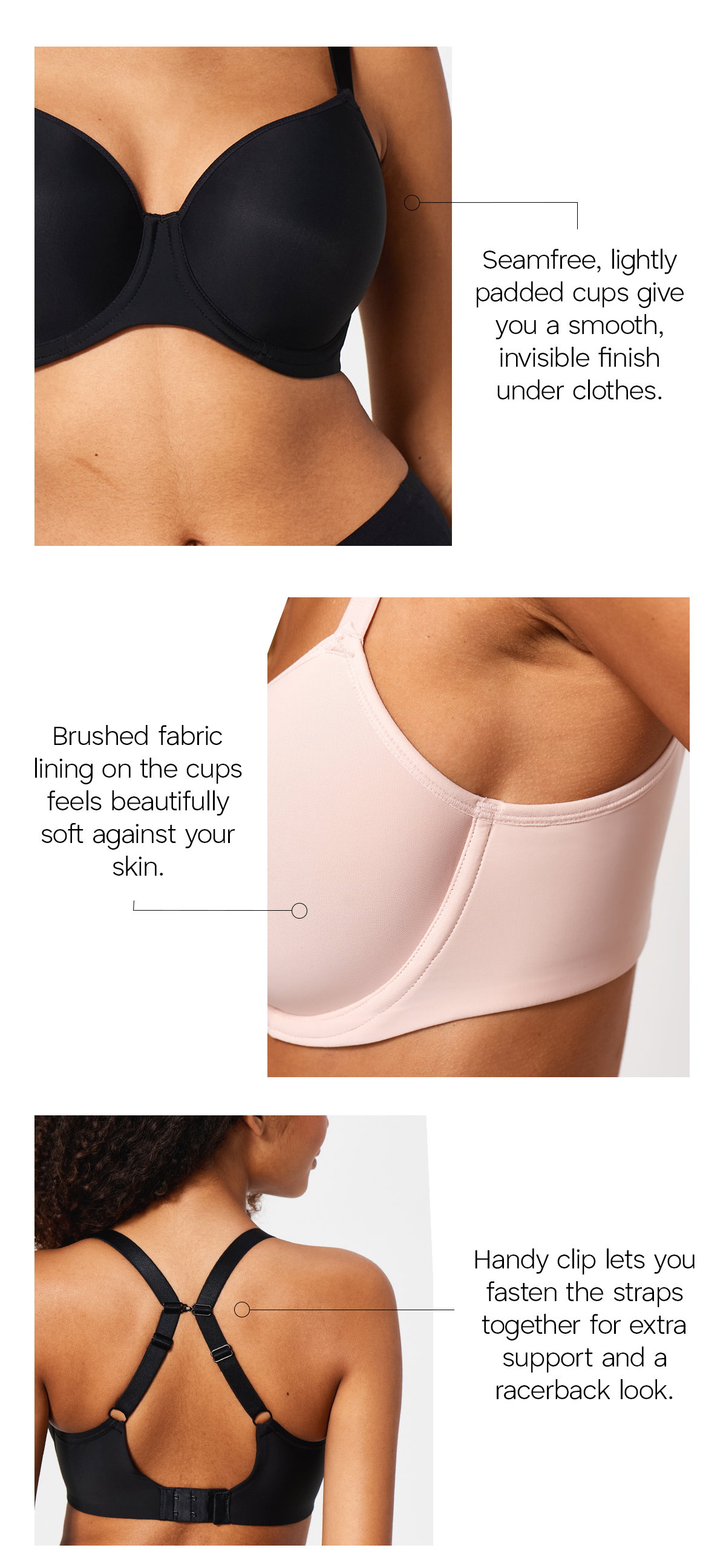 Essentially Smooth Bra features: seamfree, lightly padded cups for a smooth, invisible finish under clothes; brushed fabric lining on the cups which feels beautifully soft against your skin; and a handy clip lets you fasten the straps together for extra support and a racerback look.