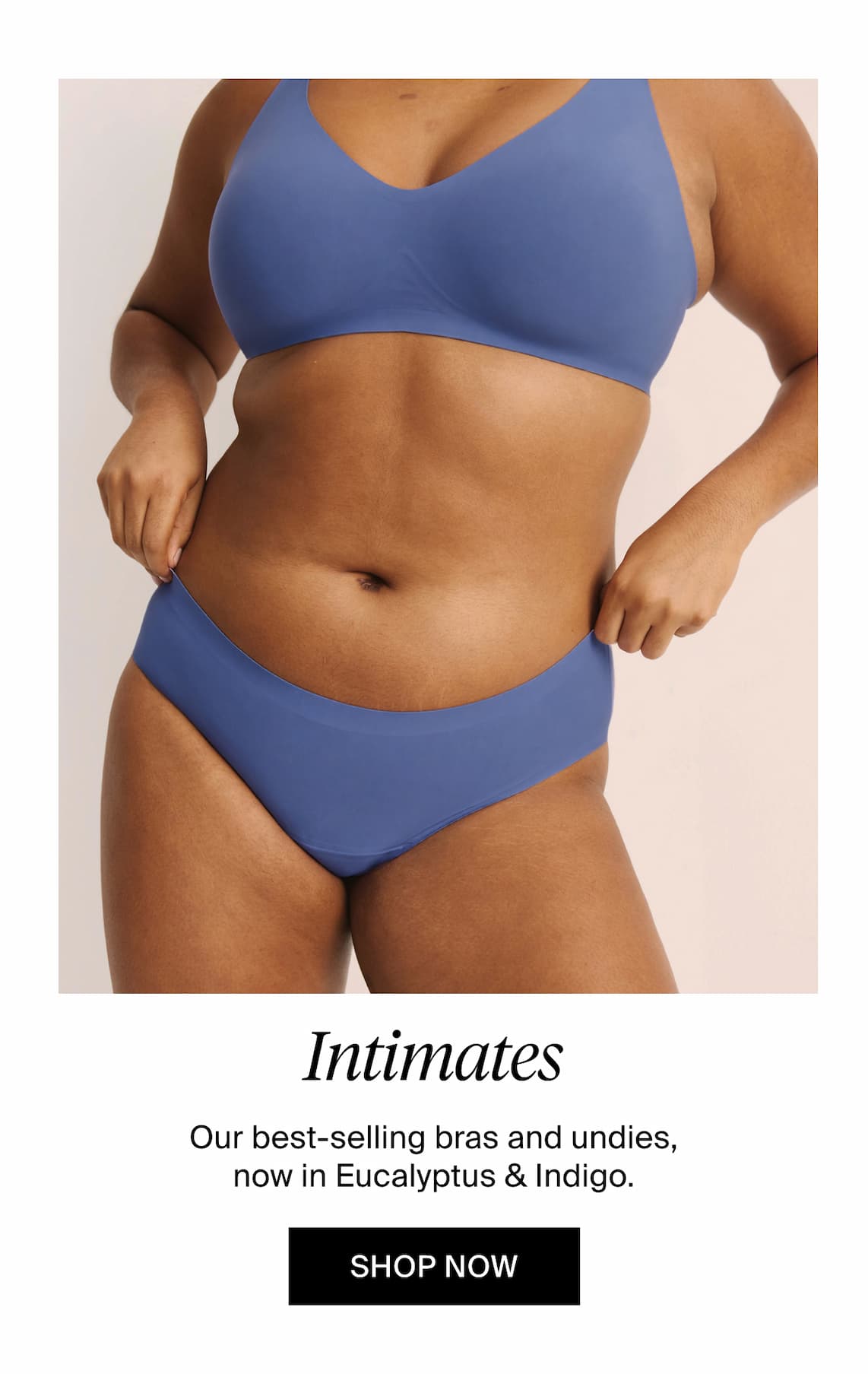 Intimates our best-selling bras and undies now in eucalyptus & indigo. Shop Now