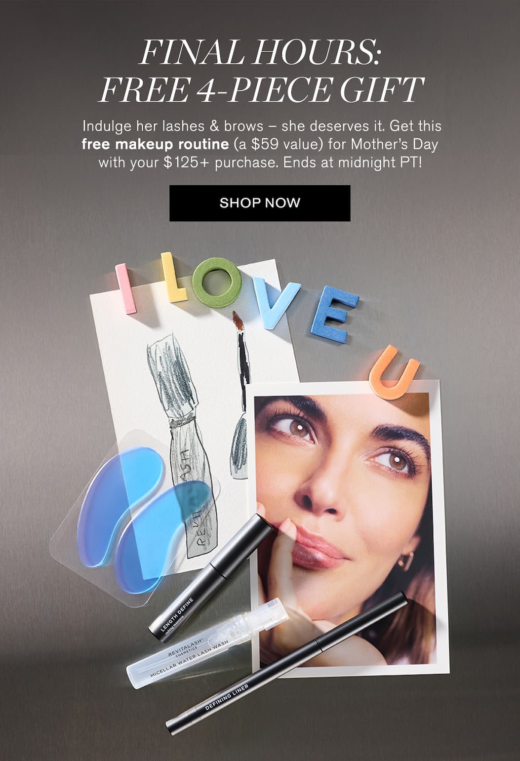 4 Free Gifts. Almost Gone. Last day to receive a free lash & brow defining gift (a $59 value!) with your $125+ purchase – the treat she deserves for Mother’s Day. Only at revitalash.com. SHOP NOW. 