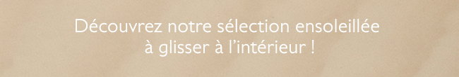 Dcouvrez notre slection ensoleille  glisser  l?intrieur !