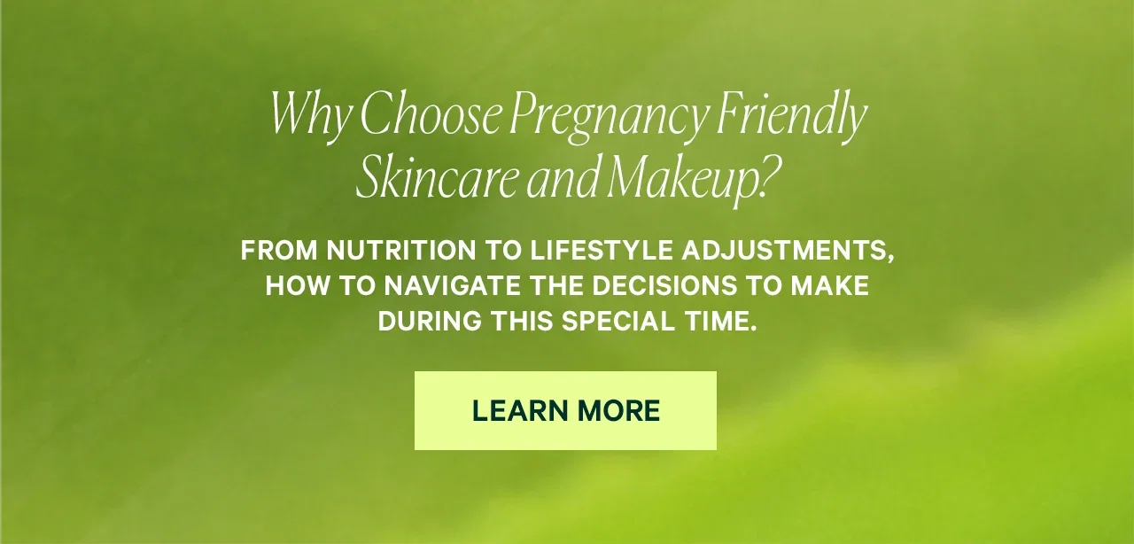Why Choose Pregnancy Friendly Skincare and Makeup? From nutrition to lifestyle adjustments, how to navigate the decisions to make during this special time. LEARN MORE
