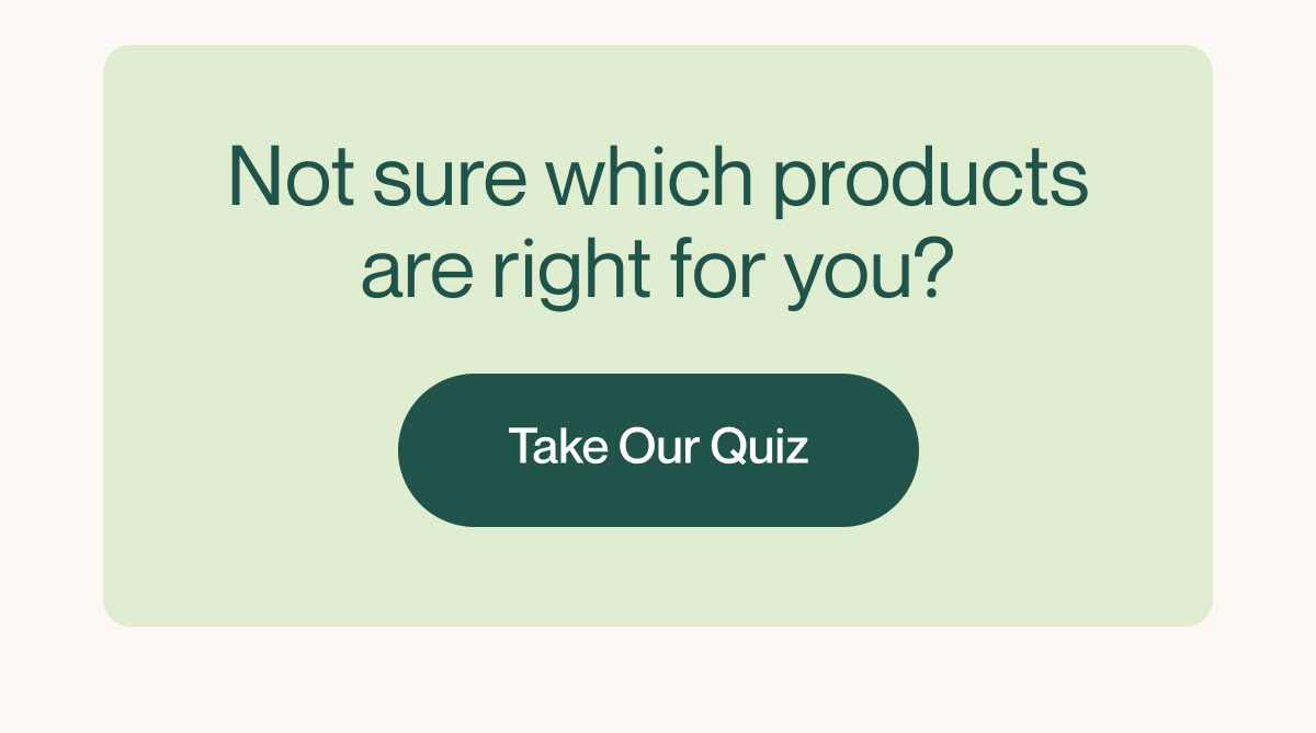 Not sure which products are right? Take Our Quiz