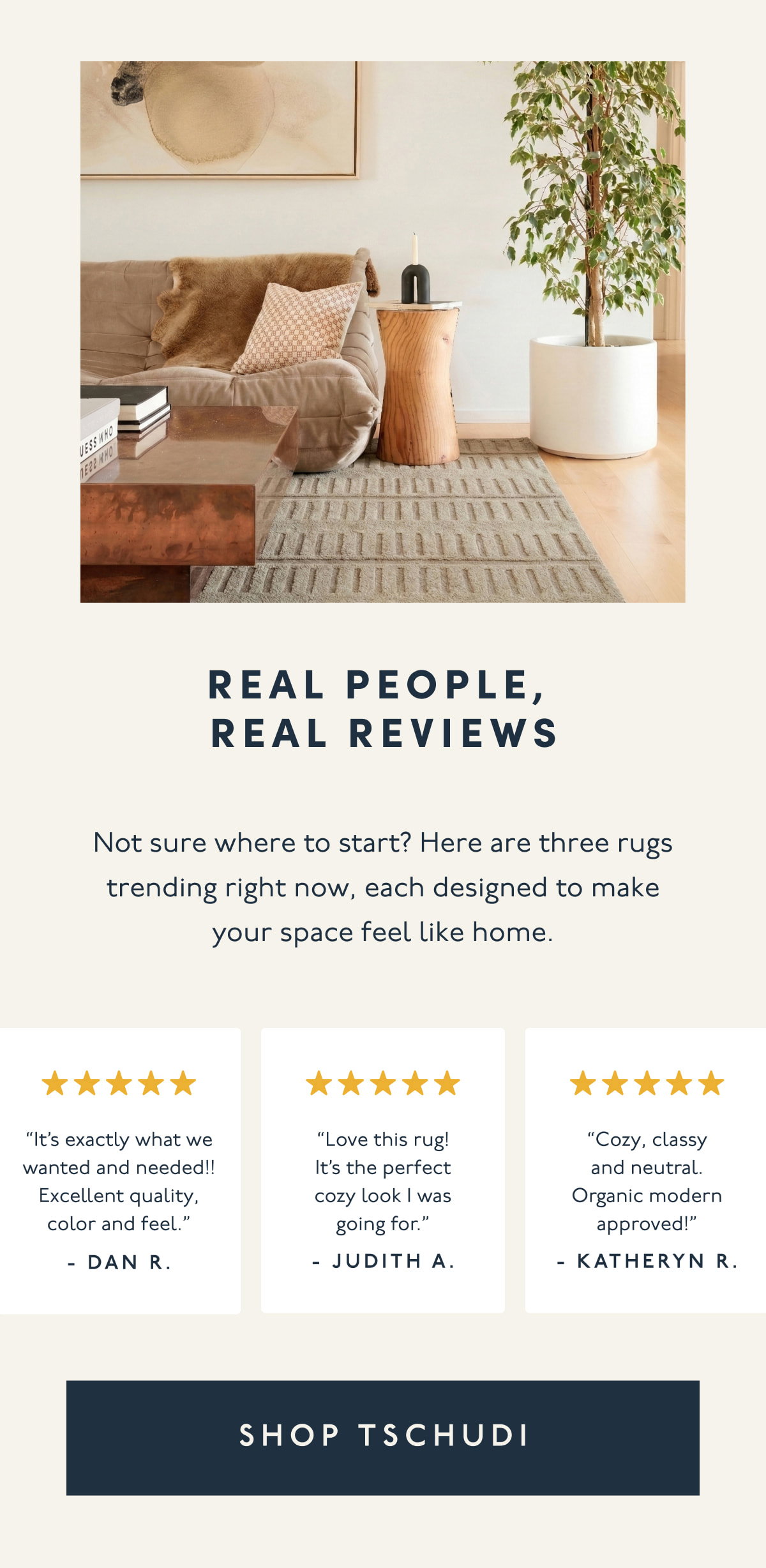 Real people, Real reviews | Not sure where to start? Here are three rugs trending right now, each designed to make your space feel like home. | “It’s exactly what we wanted and needed!! Excellent quality, color and feel.” - Dan R. | “Love this rug! It’s the perfect cozy look I was going for.” - Judith A. | “Cozy, classy and neutral. Organic modern approved!” - Katheryn R. | [ SHOP TSCHUDI ]