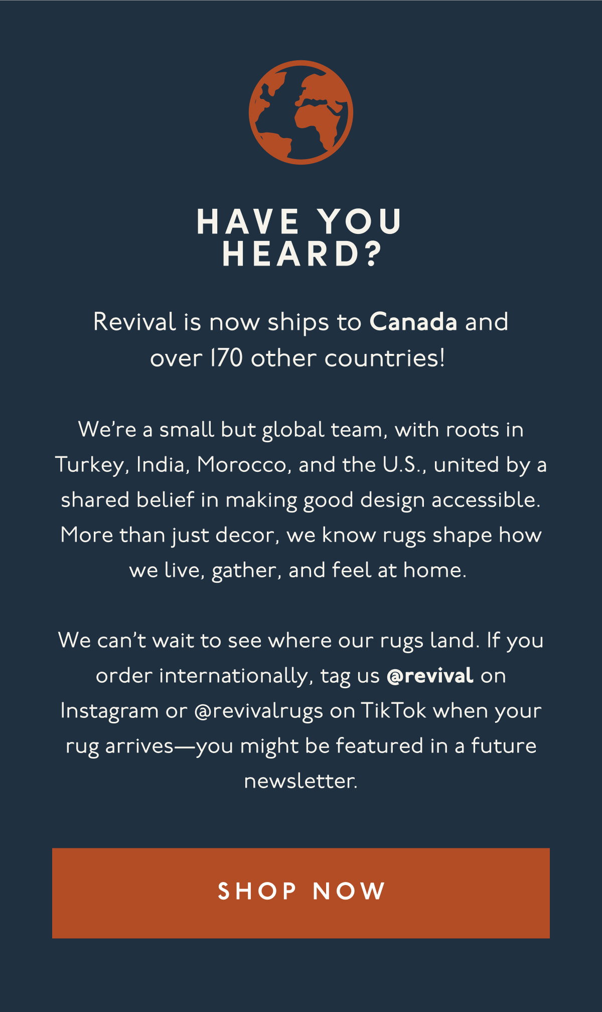 HAVE YOU HEARD? | Revival is now ships to Canada and over 170 other countries! | We’re a small but global team, with roots in Turkey, India, Morocco, and the U.S., united by a shared belief in making good design accessible. More than just decor, we know rugs shape how we live, gather, and feel at home. | We can’t wait to see where our rugs land. If you order internationally, tag us @revival on Instagram or @revivalrugs on TikTok when your rug arrives—you might be featured in a future newsletter. | [ SHOP NOW ]