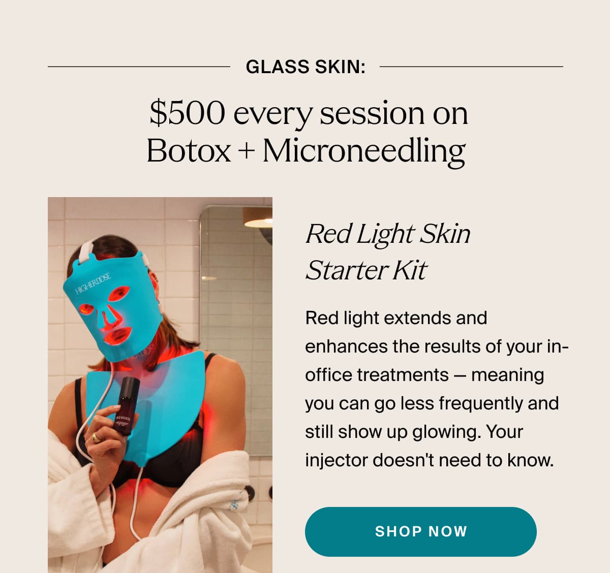 glass skin:  $500 every session on Botox + Microneedling | Red Light Skin Starter Kit | Red light extends and enhances the results of your in-office treatments — meaning you can go less frequently and still show up glowing. Your injector doesn't need to know. | shop now
