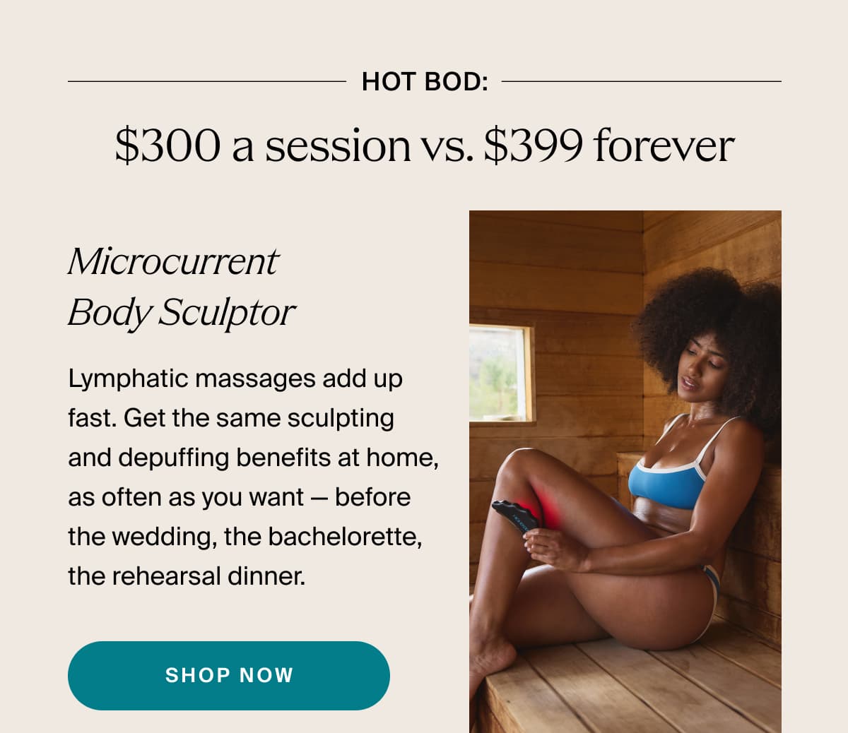 hot bod: $300 a session vs. $399 forever | Microcurrent Body Sculptor | Lymphatic massages add up fast. Get the same sculpting and depuffing benefits at home, as often as you want — before the wedding, the bachelorette, the rehearsal dinner. | shop now