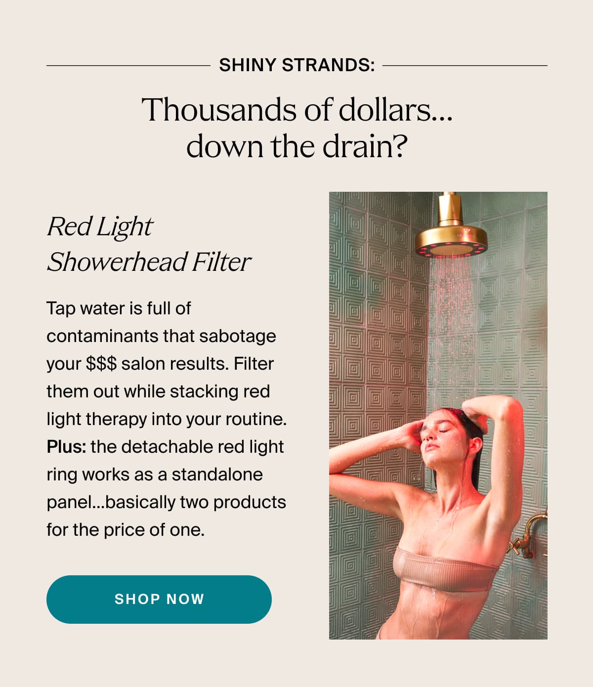 shiny strands: Thousands of dollars…down the drain? | Red Light Showerhead Filter | Tap water is full of contaminants that sabotage your $$$ salon results. Filter them out while stacking red light therapy into your routine. Plus: the detachable red light ring works as a standalone panel…basically two products for the price of one. | shop now
