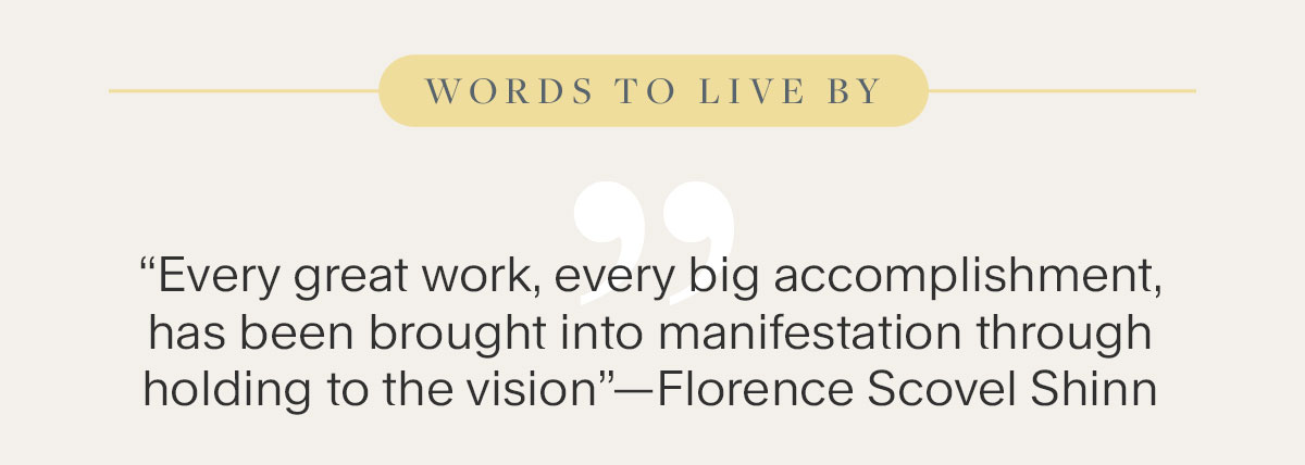 Words to live By. “Every great work, every big accomplishment, has been brought into manifestation through holding to the vision”—Florence Scovel Shinn.