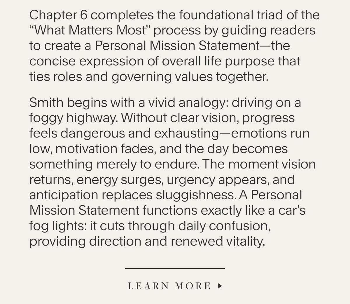 Chapter 6 completes the foundational triad of the “What Matters Most” process by guiding readers to create a Personal Mission Statement—the concise expression of overall life purpose that ties roles and governing values together. Smith begins with a vivid analogy: driving on a foggy highway. Without clear vision, progress feels dangerous and exhausting—emotions run low, motivation fades, and the day becomes something merely to endure. The moment vision returns, energy surges, urgency appears, and anticipation replaces sluggishness. A Personal Mission Statement functions exactly like a car’s fog lights: it cuts through daily confusion, providing direction and renewed vitality. Learn More.