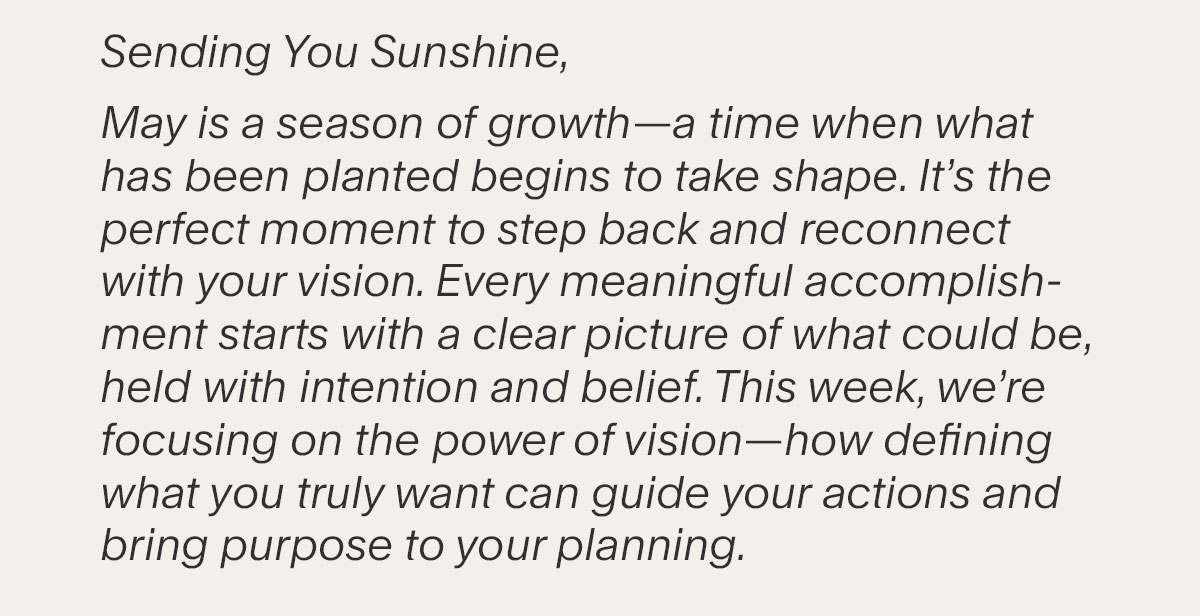 Sending You Sunshine, May is a season of growth—a time when what has been planted begins to take shape. It’s the perfect moment to step back and reconnect with your vision. Every meaningful accomplishment starts with a clear picture of what could be, held with intention and belief. This week, we’re focusing on the power of vision—how defining what you truly want can guide your actions and bring purpose to your planning.