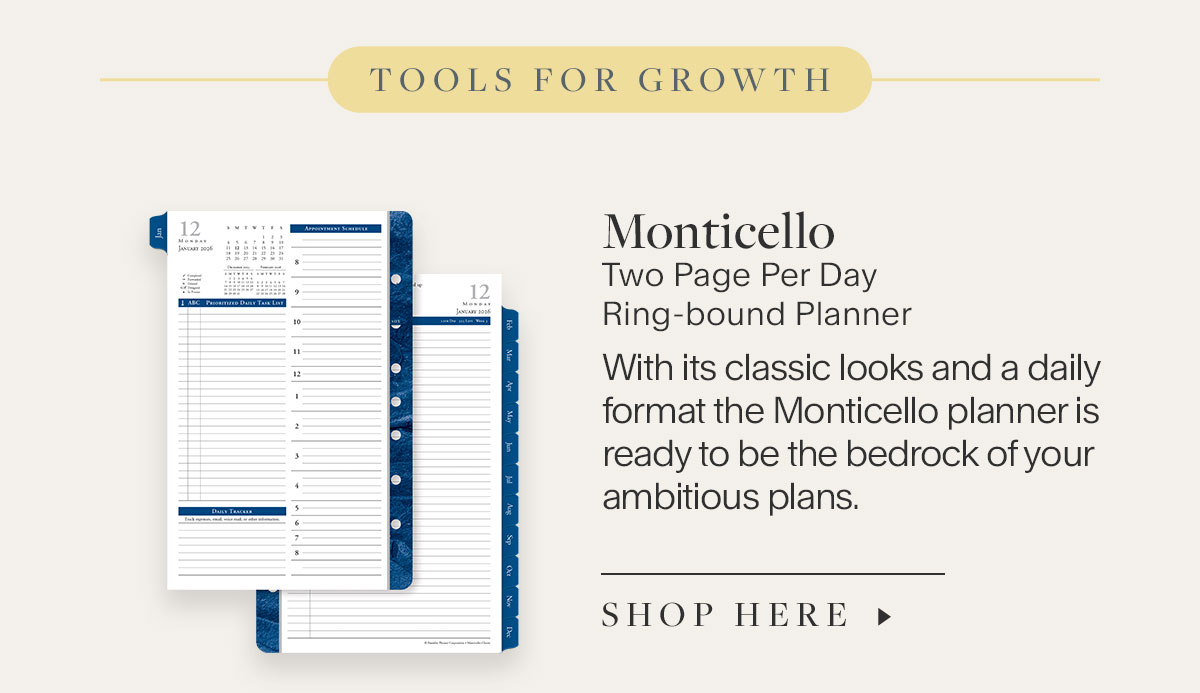 Tools for Growth. Monticello Two Page Per DayRing-bound Planner. With its classic looks and a daily format the Monticello planner is ready to be the bedrock of your ambitious plans. Shop Here.
