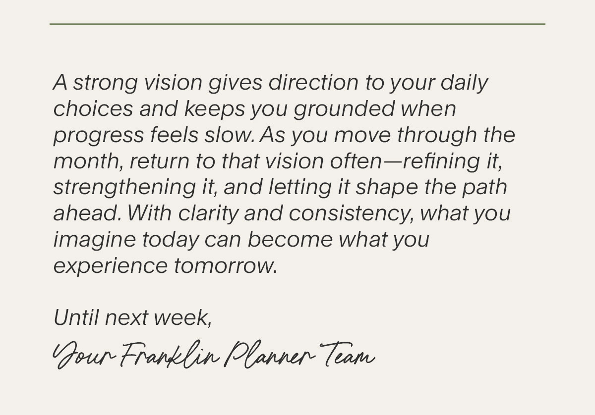 A strong vision gives direction to your daily choices and keeps you grounded when progress feels slow. As you move through the month, return to that vision often—refining it, strengthening it, and letting it shape the path ahead. With clarity and consistency, what you imagine today can become what you experience tomorrow. Until next week, Your FranklinPlanner Team.
