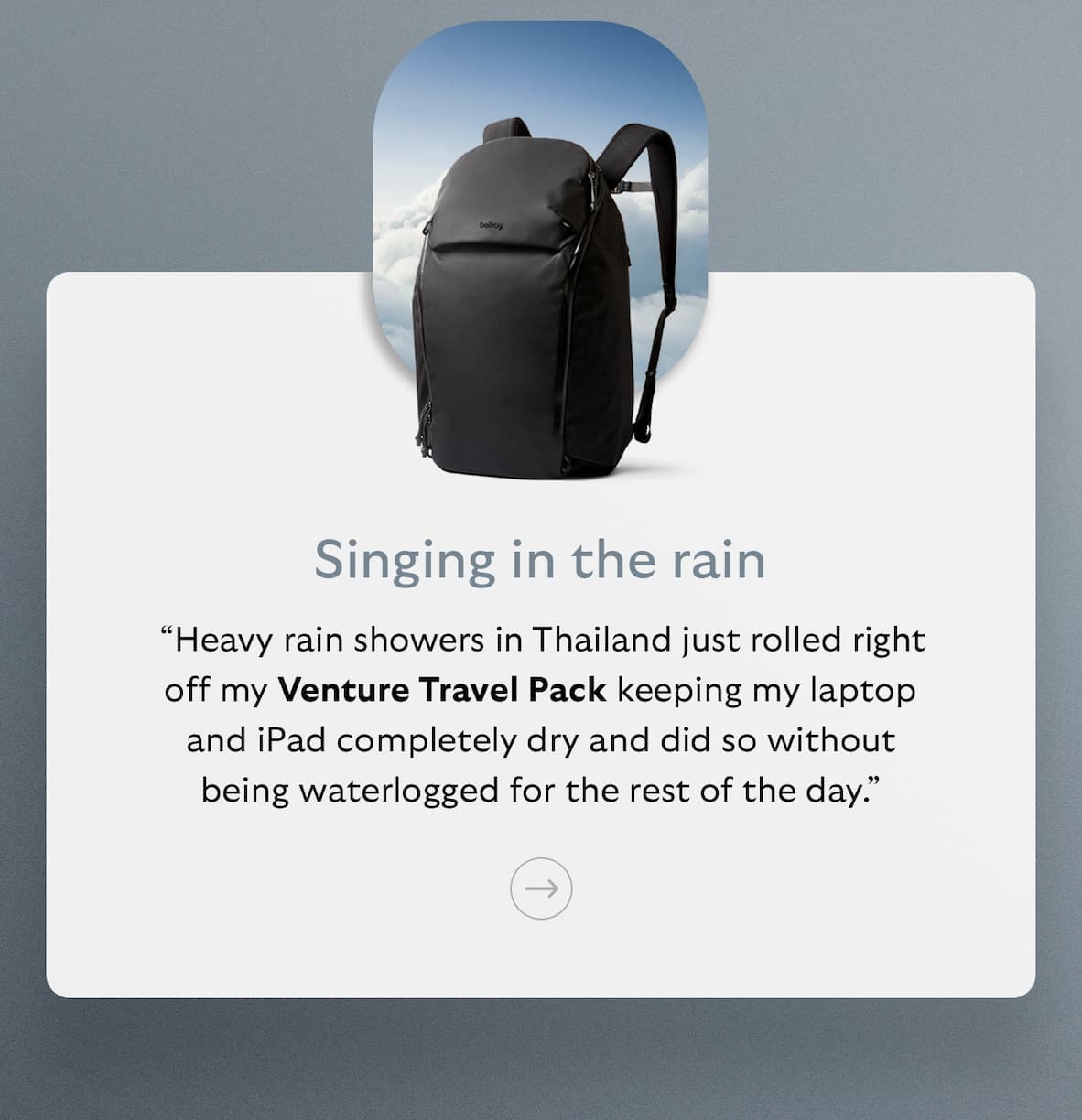 [Subheader] Singing in the rain [Blurb] “Heavy rain showers in Thailand just rolled right off my Venture Travel Pack keeping my laptop and iPad completely dry and did so without being waterlogged for the rest of the day.”