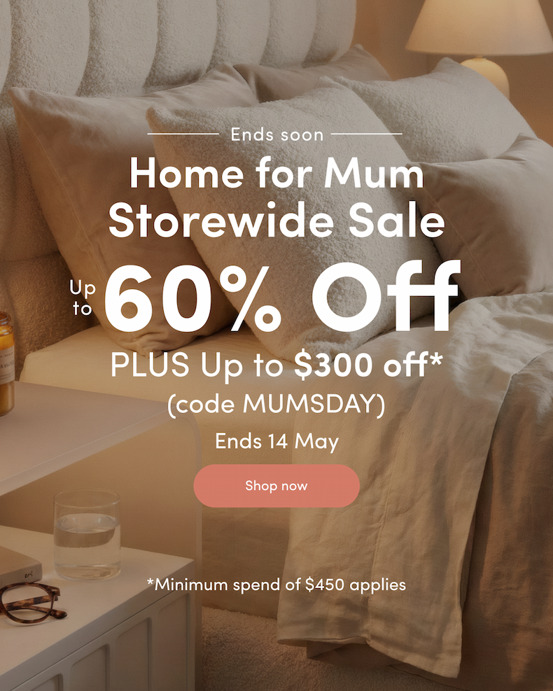Ends soon Home for Mum Storewide Sale Up to 60% off PLUS Up to $300 off*  (code MUMSDAY) Ends 14 May CTA: Shop now *Minimum spend of $450 applies