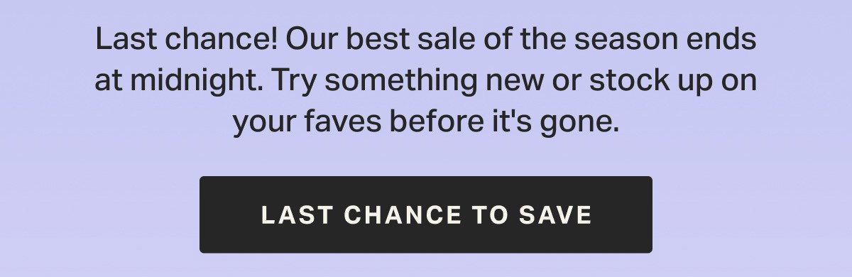 Last chance! Our best sale of the season ends at midnight. Try something new or stock up on your faves before it's gone.