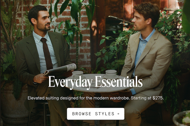 Everyday Essentials Elevated suiting designed for the modern wardrobe. Starting at $275. BROWSE STYLES +
