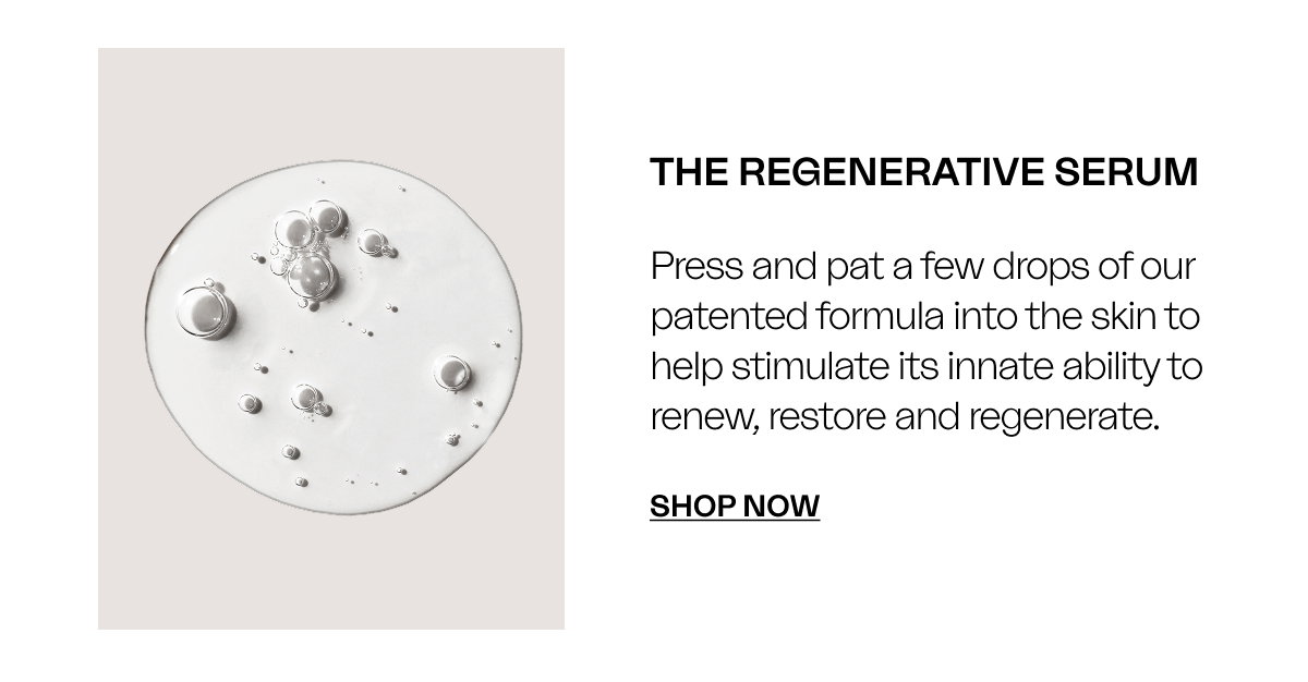 The Regenerative Serum Press and pat a few drops of our patented formula into the skin to help stimulate its innate ability to renew, restore and regenerate. SHOP Now