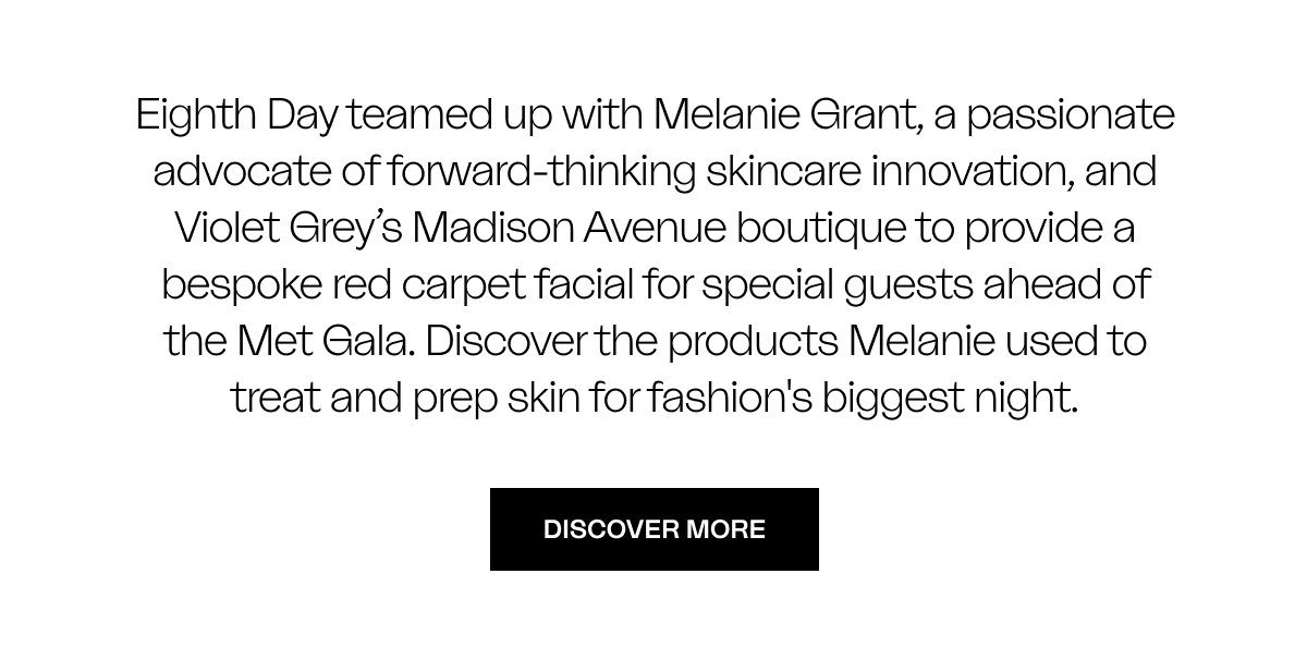 Eighth Day teamed up with Melanie Grant, a passionate advocate of forward-thinking skincare innovation, and Violet Grey’s Madison Avenue boutique to provide a bespoke red carpet facial for special guests ahead of the Met Gala. Discover the products Melanie used to treat and prep skin for fashion's biggest night.