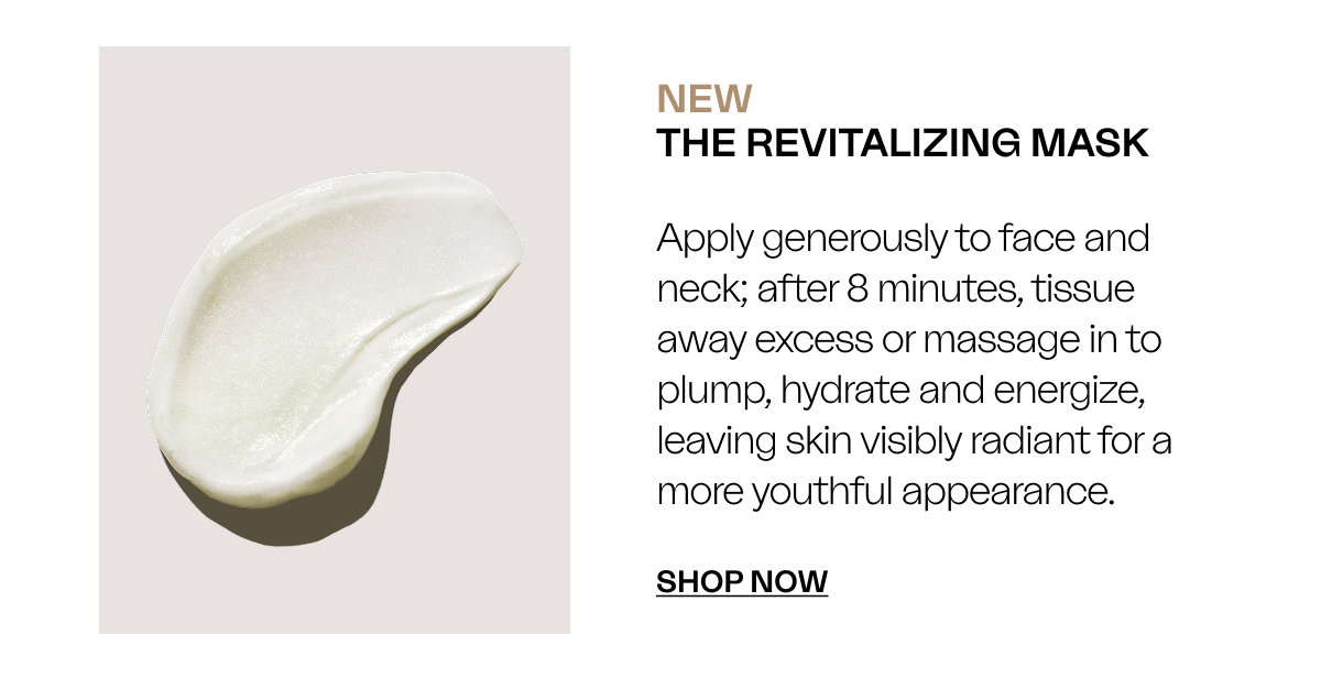 NEW The Revitalizing Mask Apply generously to face and neck; after 8 minutes, tissue away excess or massage in to plump, hydrate and energize, leaving skin visibly radiant for a more youthful appearance. SHOP Now