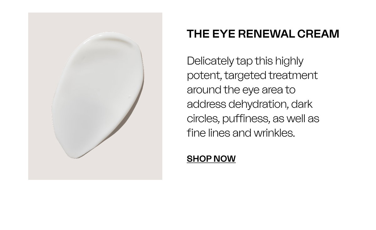 The Eye Renewal Cream Delicately tap this highly potent, targeted treatment around the eye area to address dehydration, dark circles, puffiness, as well as fine lines and wrinkles. SHOP Now