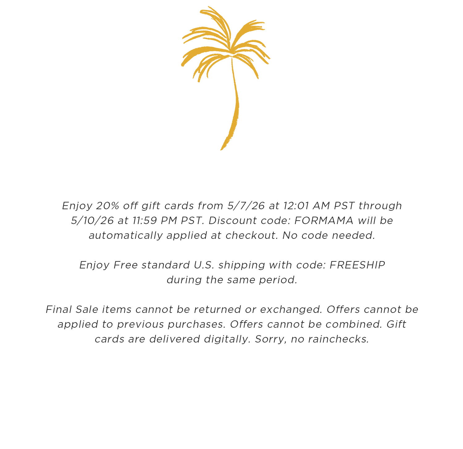 Enjoy 20% off gift cards from 5/7/26 at 12:01 AM PST through 5/10/26 at 11:59 PM PST. Discount code: FORMAMA will be automatically applied at checkout. No code needed. Enjoy Free standard U.S. shipping with code: FREESHIP during the same period. Final Sale items cannot be returned or exchanged. Offers cannot be applied to previous purchases. Offers cannot be combined. Gift cards are delivered digitally. Sorry, no rainchecks.