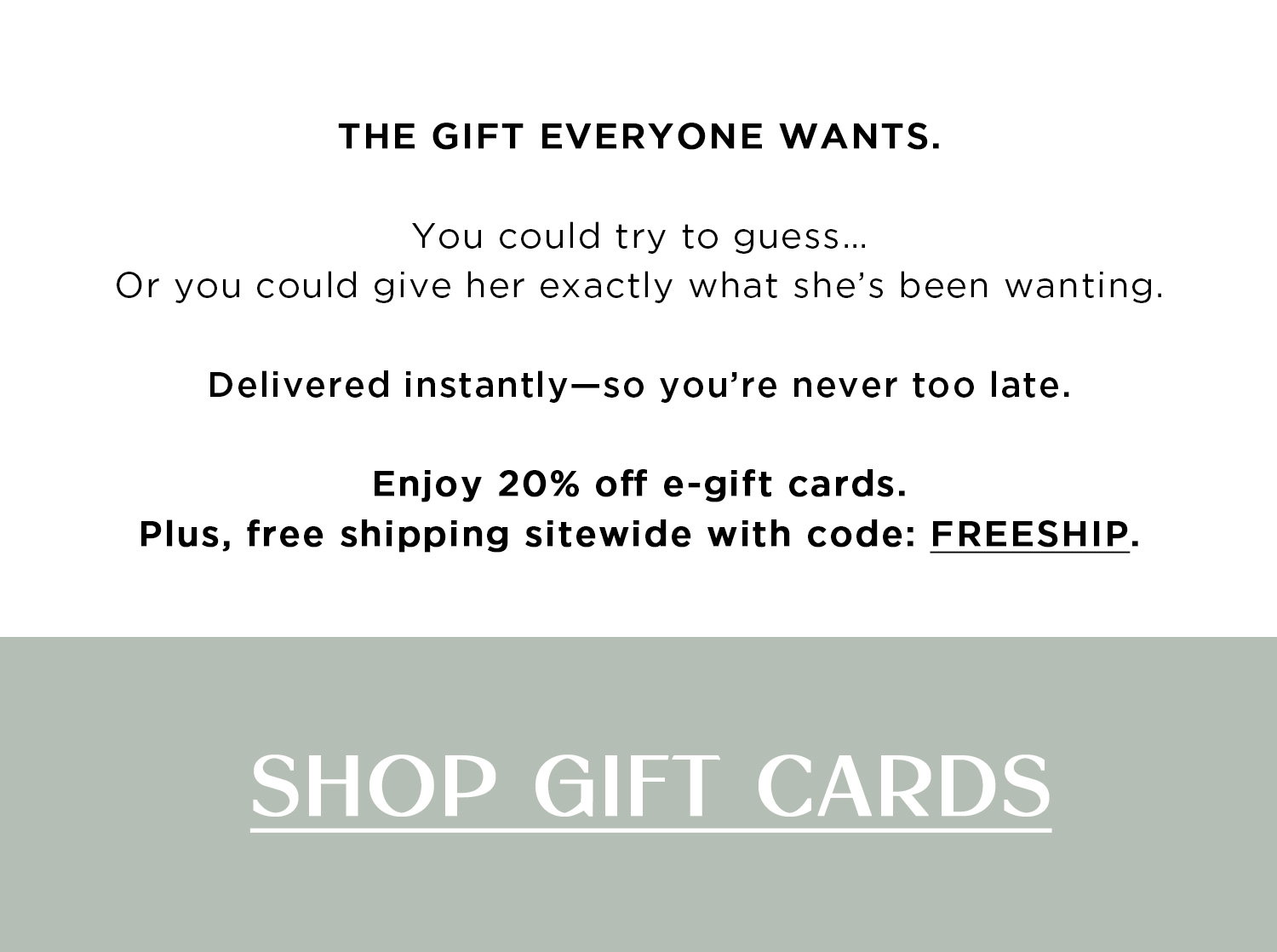 THE GIFT EVERYONE WANTS. | You could try to guess...Or you could give her exactly what she's been wanting. Delivered instantly-so you're never too late. Enjoy 20% off e-gift cards. Plus, free shipping sitewide with code: FREESHIP. | SHOP GIFT CARDS