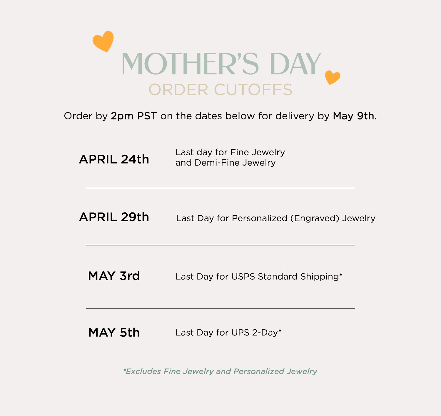 MOTHER'S DAY ORDER CUTOFFS Order by 2pm PST on the dates below for delivery by May 9th. APRIL 24th — Last day for Fine Jewelry and Demi-Fine Jewelry APRIL 29th — Last Day for Personalized (Engraved) Jewelry MAY 3rd — Last Day for USPS Standard Shipping* MAY 5th — Last Day for UPS 2-Day* Excludes Fine Jewelry and Personalized Jewelry
