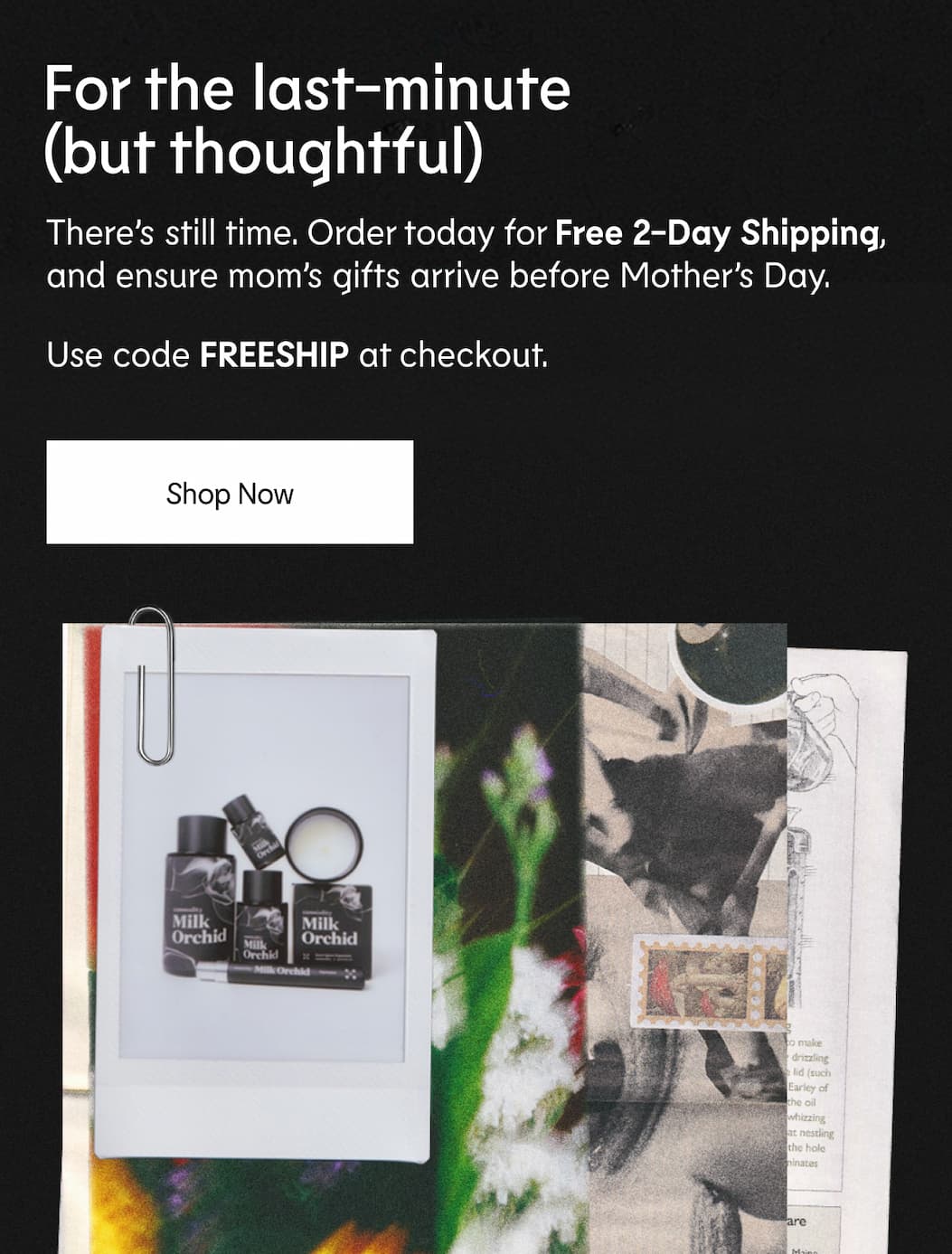 There’s still time. Order today for Free 2-Day Shipping, and ensure mom’s gifts arrive before Mother’s Day. Use code FREESHIP at checkout.