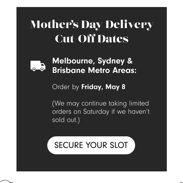 Mother’s Day Delivery Cut-Off Dates Melbourne, Sydney & Brisbane Metro Areas: Order by Friday, May 8 (We may continue taking limited orders on Saturday if we haven’t sold out.) Rest of Australia: Order by Wednesday, May 6 for delivery on Friday, May 8 Secure Your Slot