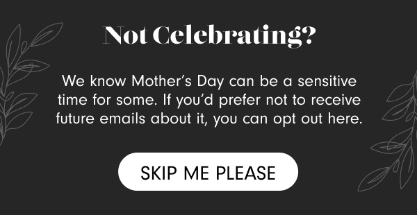 Not Celebrating? We know Mother's Day can be a sensitive time for some. If you'd prefer not to receive future emails about it, you can opt out here. Skip Me Please