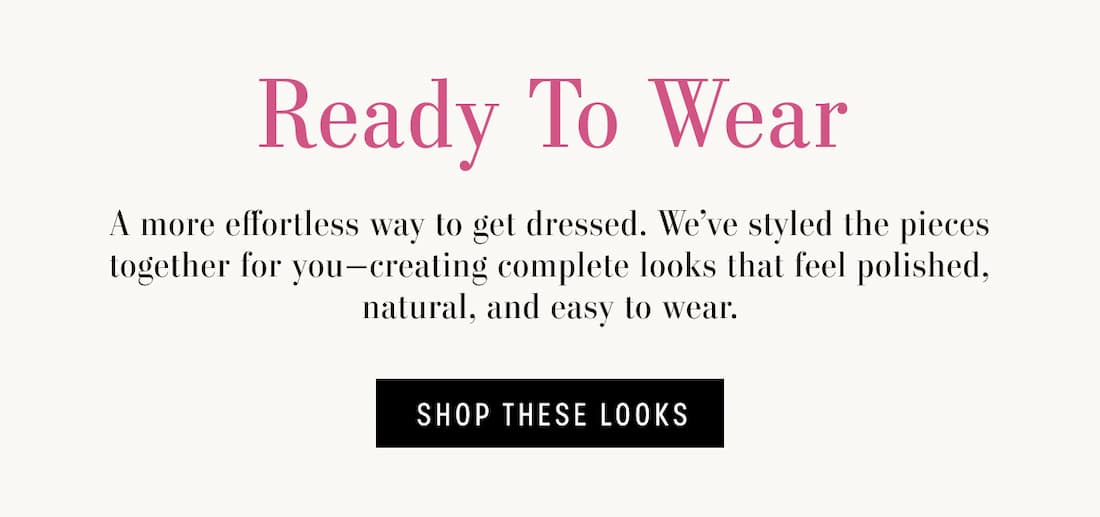 Ready to Wear. A more effortless way to get dressed. We've styled the pieces together for you-creating complete looks that feel polished, natural, and easy to wear. Shop These Looks.