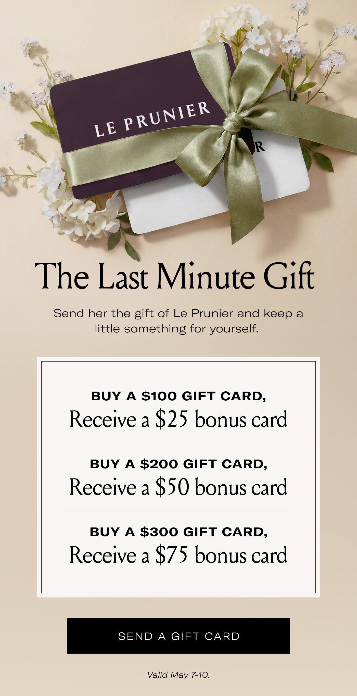 LE PRUNIER  The Last Minute Gift  Send her the gift of Le Prunier and keep a little something for yourself.  BUY A $100 GIFT CARD, Receive a $25 bonus card.  BUY A $200 GIFT CARD, Receive a $50 bonus card.  BUY A $300 GIFT CARD, Receive a $75 bonus card.  SEND A GIFT CARD  Valid May 7–10.
