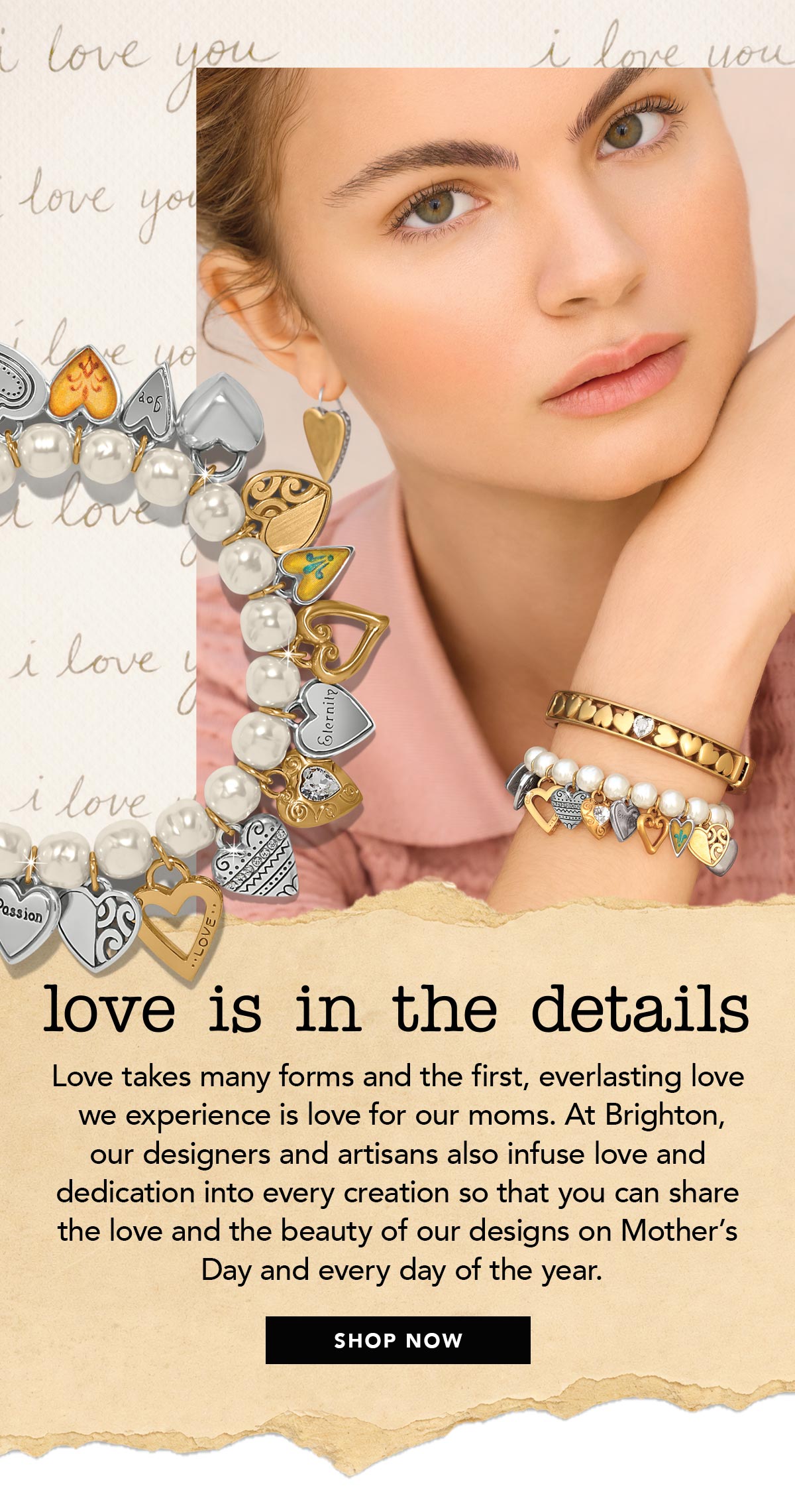 Love Is In The Details - Love takes many forms and the first, everlasting love we experience is love for our moms. At Brighton, our designers and artisans also infuse love and dedication into every creation so that you can share the love and the beauty of our designs on Mother's Day and every day of the year. - Shop Now