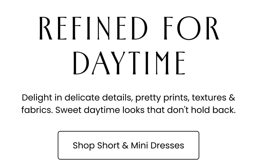 Refined for Daytime. Delight in delicate details, pretty prints, textures and fabrics. Sweet daytime looks that don't hold back. Shop Short and Mini Dresses