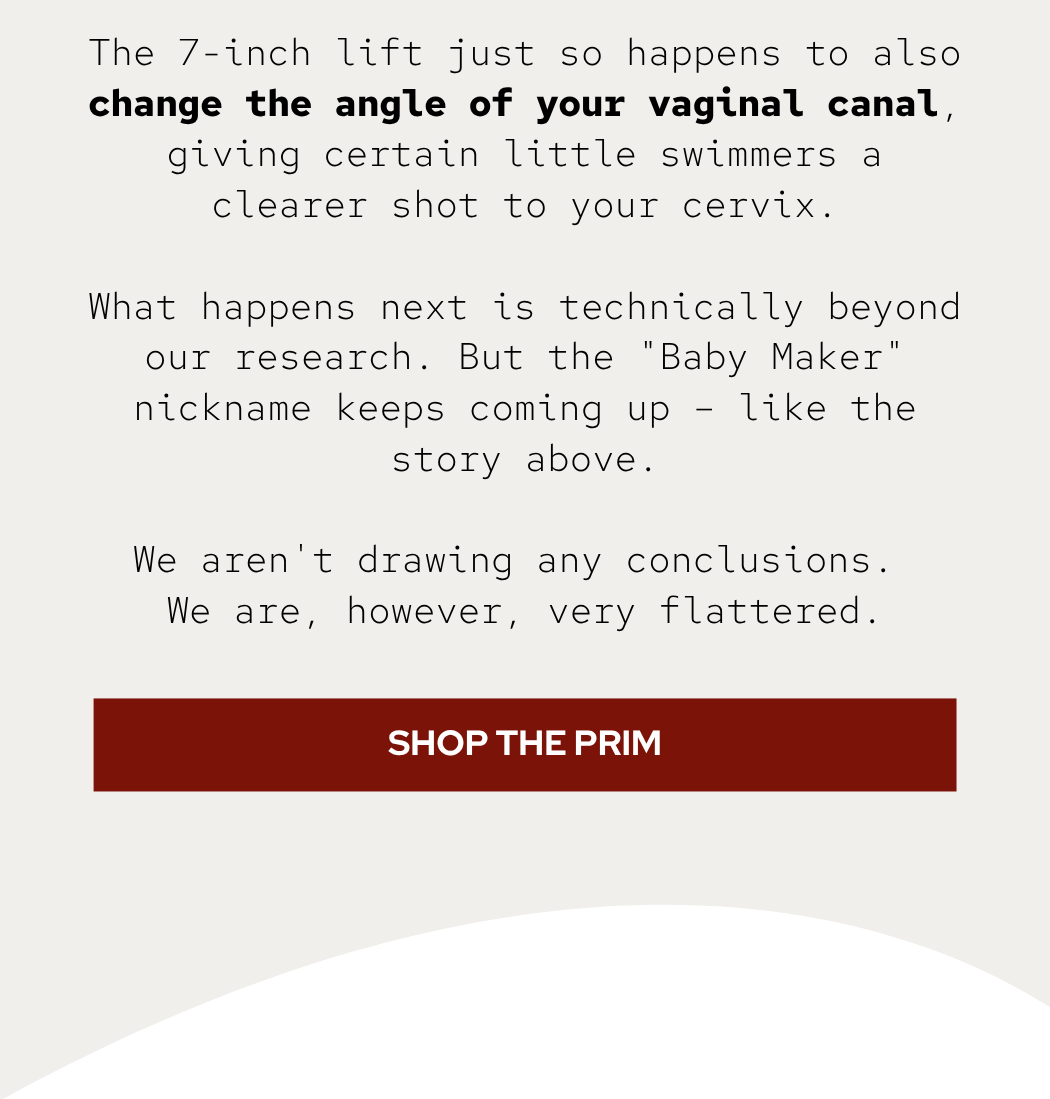 The 7-inch lift just so happens to also change the angle of your vaginal canal, giving certain little swimmers a clearer shot to your cervix.  What happens next is technically beyond our research. But the "Baby Maker" nickname keeps coming up – like the story above.  We aren't drawing any conclusions.  We are, however, very flattered.