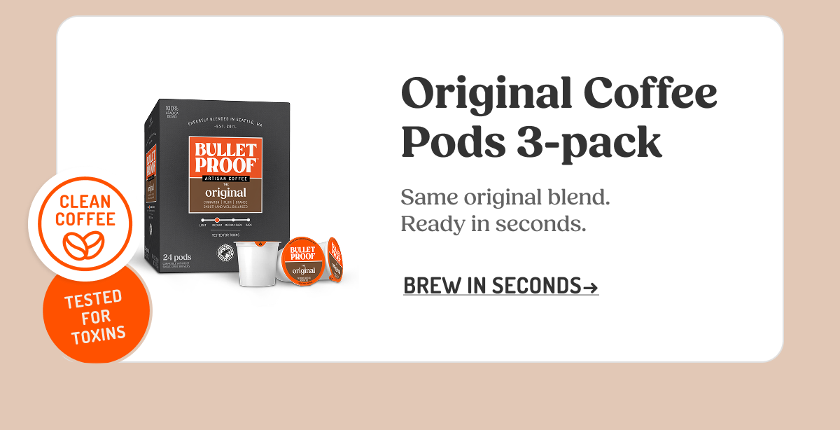 CLEAN COFFEE THIRD-PARTY TESTED FOR TOXINS BULLETPROOF ARTISAN COFFEE THE original Original Coffee Pods 3-pack Same original blend. Ready in seconds. BREW IN SECONDS ->