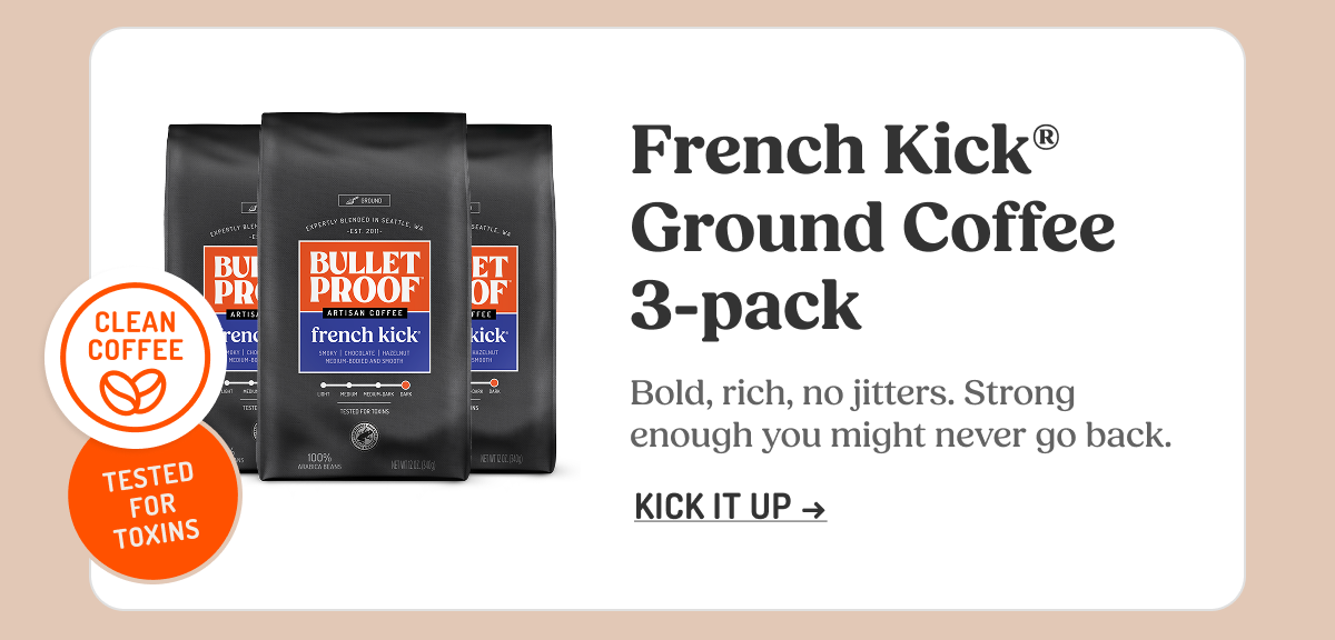 CLEAN COFFEE THIRD-PARTY TESTED FOR TOXINS BULLETPROOF ARTISAN COFFEE french kick French Kick® Ground Coffee 3-pack Bold, rich, no jitters. Strong enough you might never go back. KICK IT UP ->