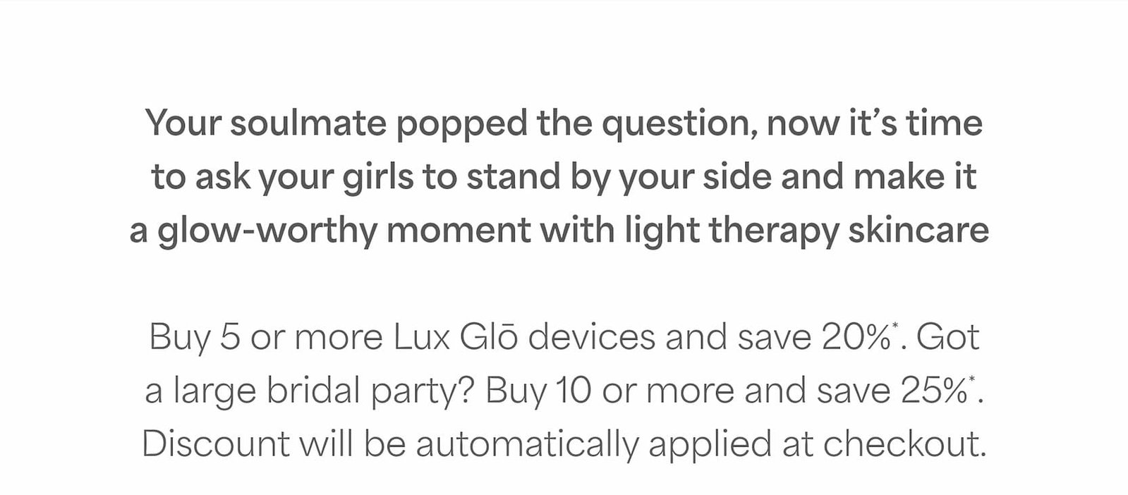 Save 20%* on 5 or more Lux Glō devices. Buy 10 or more to save 25%*.