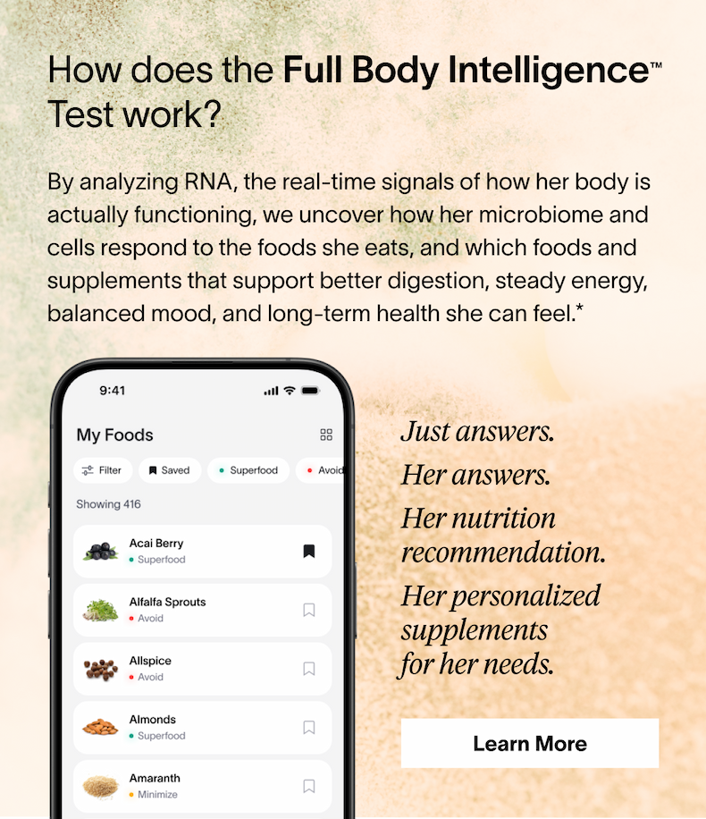 By analyzing RNA, the real-time signals of how her body is actually functioning, we uncover how her microbiome and cells respond to the foods she eats, and which foods and supplements that support better digestion, steady energy, balanced mood, and long-term health she can feel.*