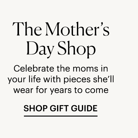 The Mother's Day Shop - Celebrate the moms in your life with pieces she'll wear for years to come. SHOP GIFT GUIDE
