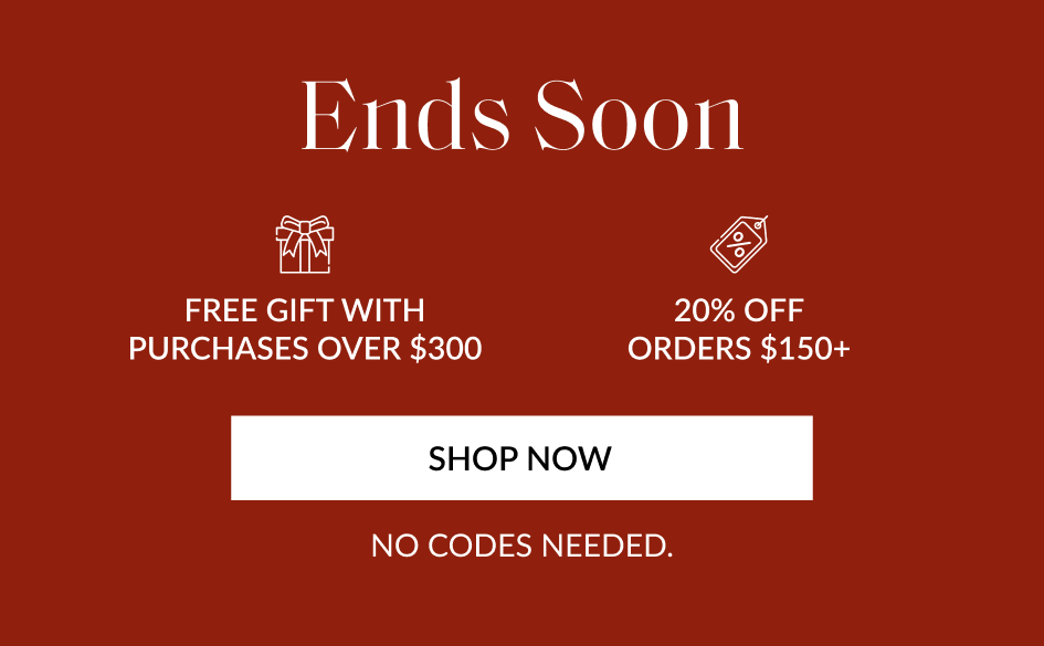 Ends Soon FREE GIFT WITH PURCHASES OVER $300 20% OFF ORDERS $150+ SHOP NOW NO CODES NEEDED.