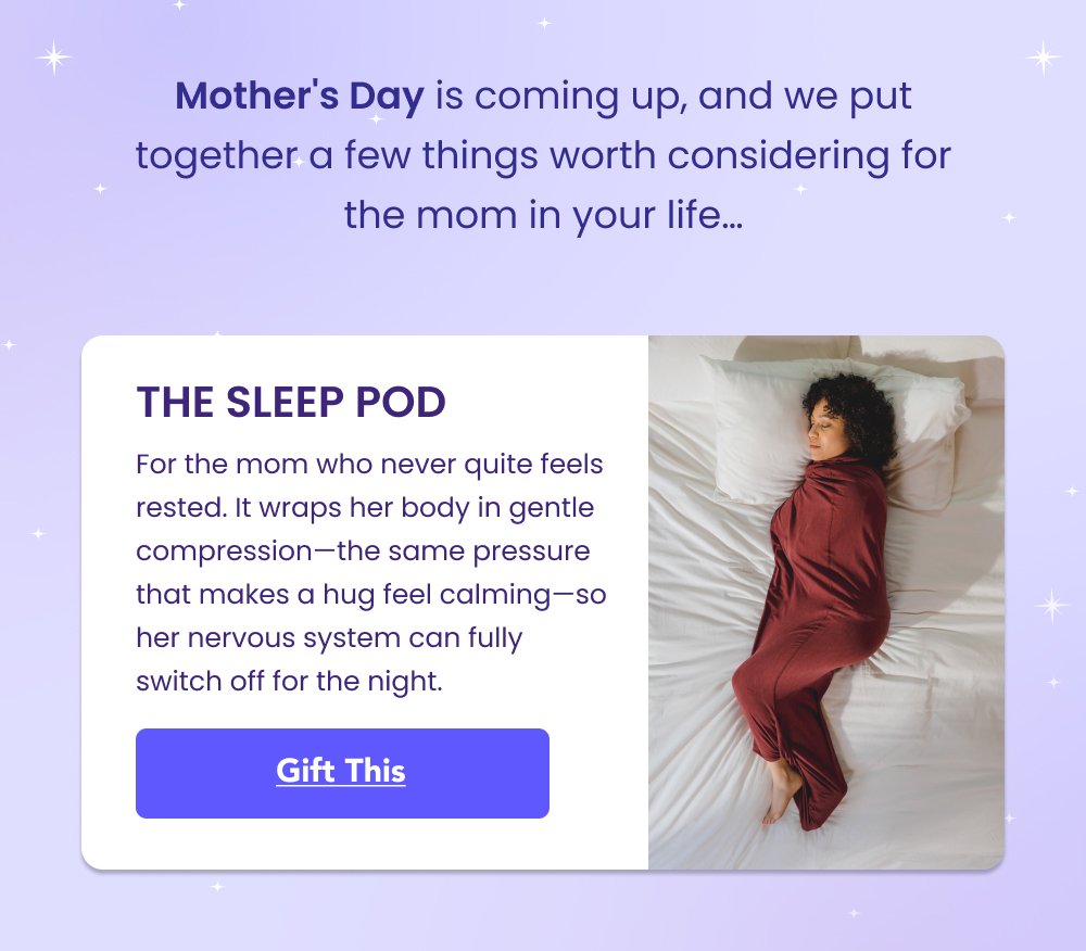 Shop Kids Sleep Pods Shop Kids Sleep Pods Mother's Day is coming up, and we put together a few things worth considering for the mom in your life… THE SLEEP POD For the mom who never quite feels rested. It wraps her body in gentle compression—the same pressure that makes a hug feel calming—so her nervous system can fully switch off for the night. Gift This Shop Now