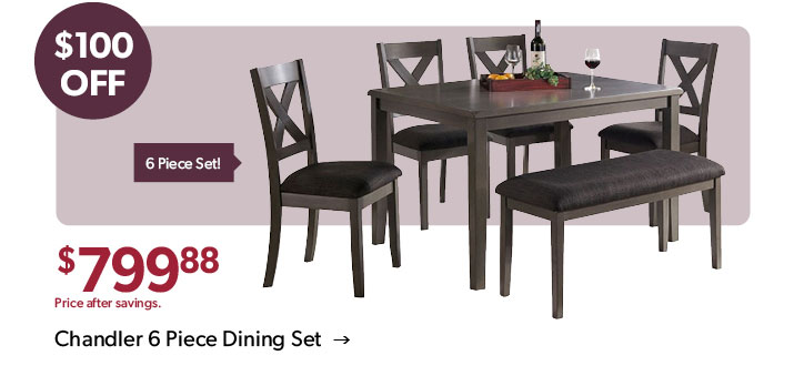 100 dollars OFF. 799 dollars and 88 cents. Price after savings. 6 Piece set! Click to shop the Chandler 6 Piece Dining Set 
